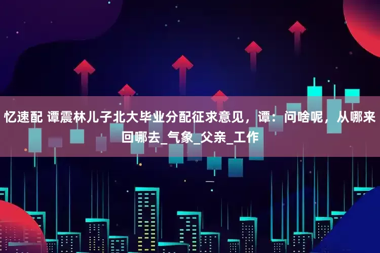 忆速配 谭震林儿子北大毕业分配征求意见，谭：问啥呢，从哪来回哪去_气象_父亲_工作