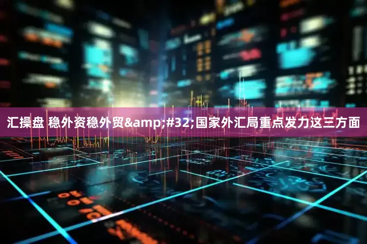 汇操盘 稳外资稳外贸 国家外汇局重点发力这三方面