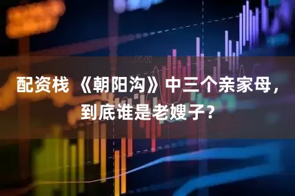 配资栈 《朝阳沟》中三个亲家母，到底谁是老嫂子？