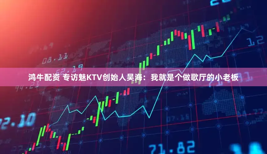 鸿牛配资 专访魅KTV创始人吴海：我就是个做歌厅的小老板