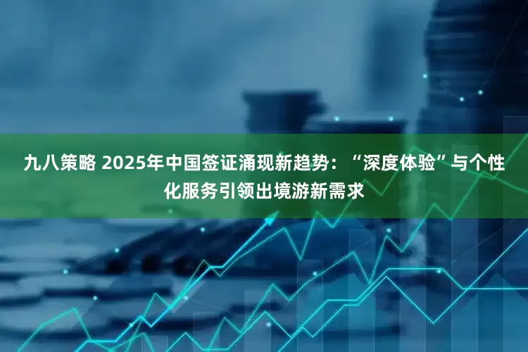 九八策略 2025年中国签证涌现新趋势：“深度体验”与个性化服务引领出境游新需求