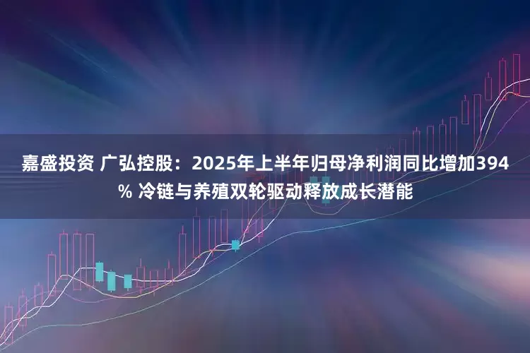 嘉盛投资 广弘控股：2025年上半年归母净利润同比增加394% 冷链与养殖双轮驱动释放成长潜能