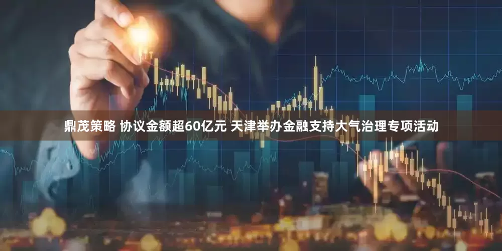 鼎茂策略 协议金额超60亿元 天津举办金融支持大气治理专项活动